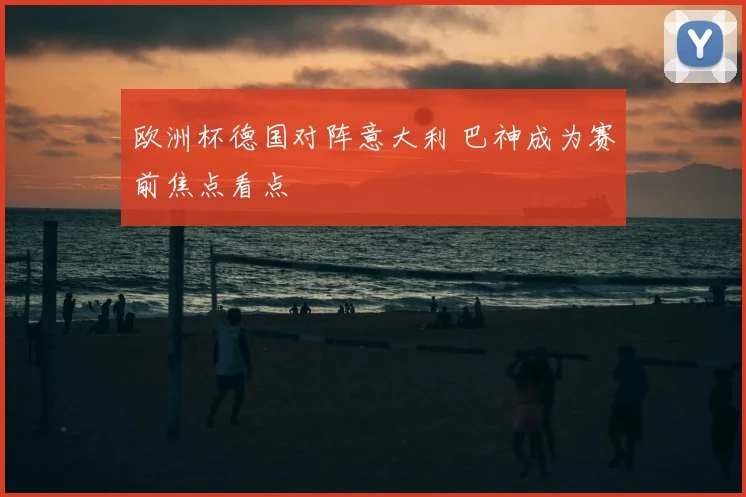 欧洲杯德国对阵意大利 巴神成为赛前焦点看点