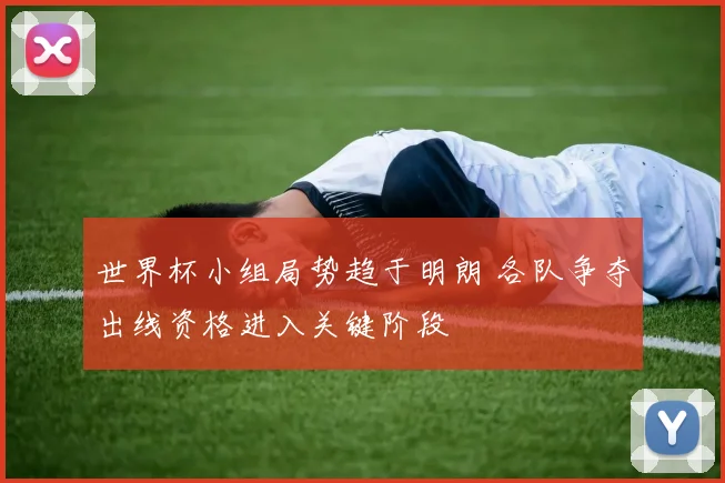 世界杯小组局势趋于明朗 各队争夺出线资格进入关键阶段