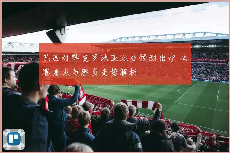 巴西对阵克罗地亚比分预测出炉 决赛看点与胜负走势解析