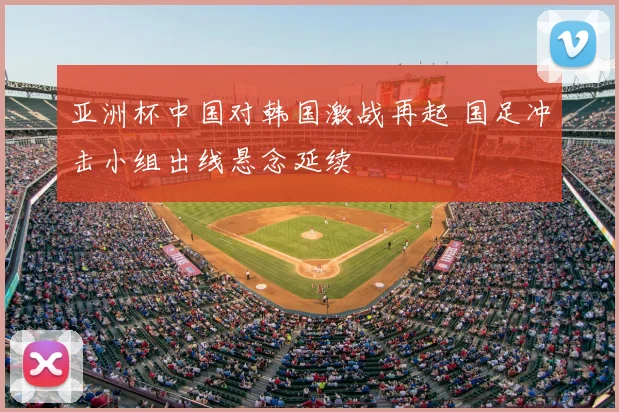 亚洲杯中国对韩国激战再起 国足冲击小组出线悬念延续