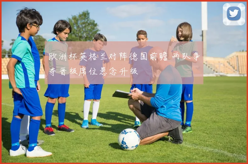 欧洲杯英格兰对阵德国前瞻 两队争夺晋级席位悬念升级