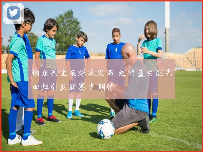 切尔西主场球衣发布 经典蓝白配色回归引发新赛季期待