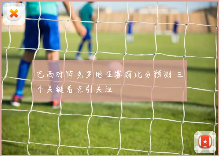 巴西对阵克罗地亚赛前比分预测 三个关键看点引关注