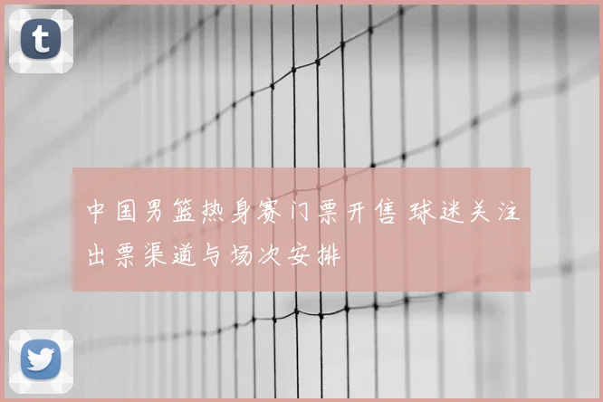 中国男篮热身赛门票开售 球迷关注出票渠道与场次安排