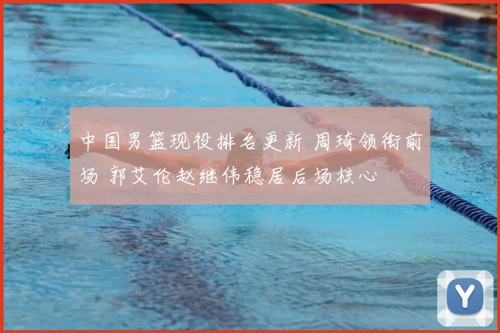 中国男篮现役排名更新 周琦领衔前场 郭艾伦赵继伟稳居后场核心