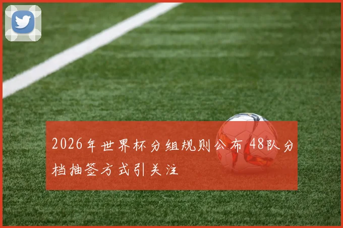2026年世界杯分组规则公布 48队分档抽签方式引关注