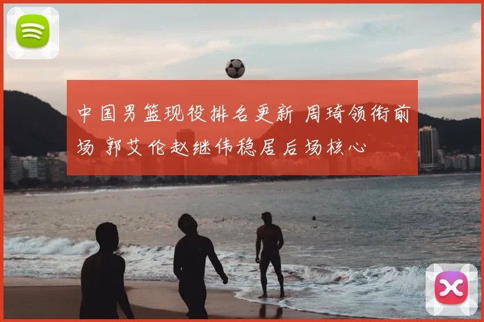 中国男篮现役排名更新 周琦领衔前场 郭艾伦赵继伟稳居后场核心