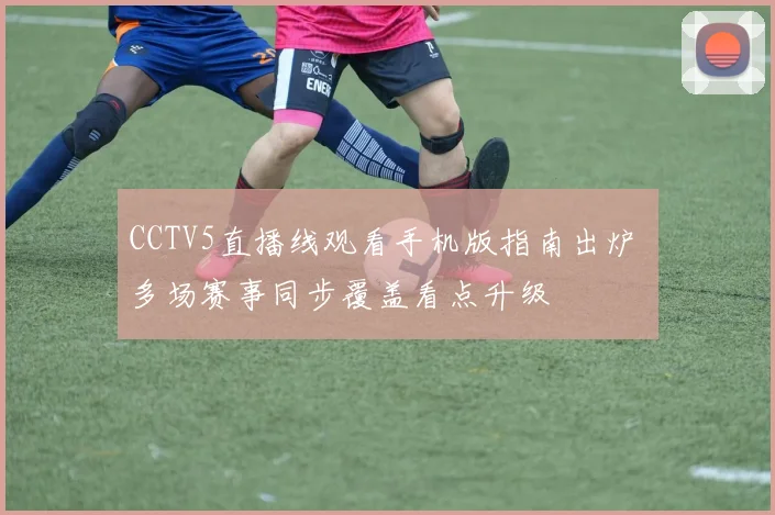 CCTV5直播线观看手机版指南出炉 多场赛事同步覆盖看点升级