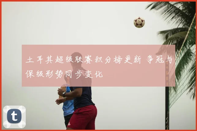 土耳其超级联赛积分榜更新 争冠与保级形势同步变化