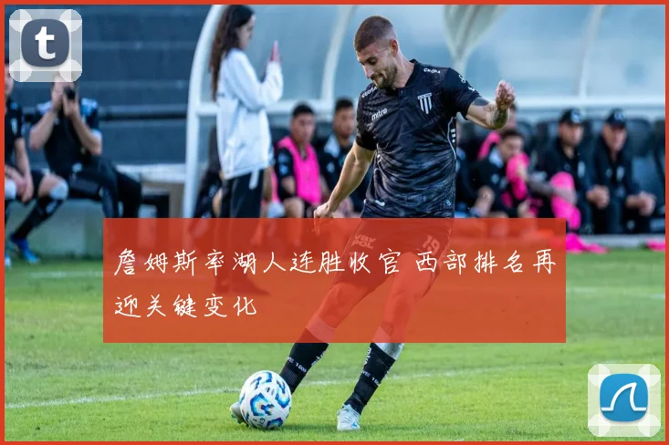 詹姆斯率湖人连胜收官 西部排名再迎关键变化