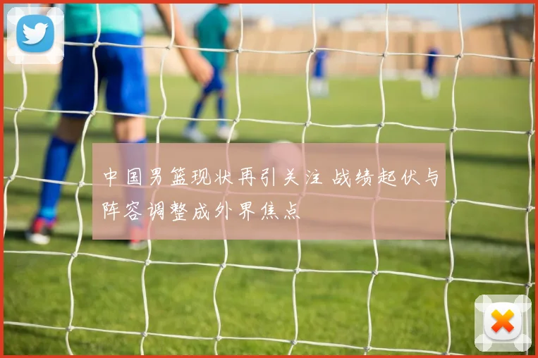 中国男篮现状再引关注 战绩起伏与阵容调整成外界焦点