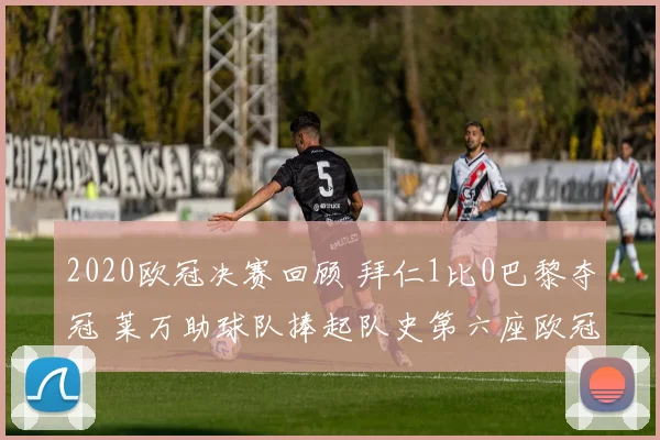 2020欧冠决赛回顾 拜仁1比0巴黎夺冠 莱万助球队捧起队史第六座欧冠奖杯