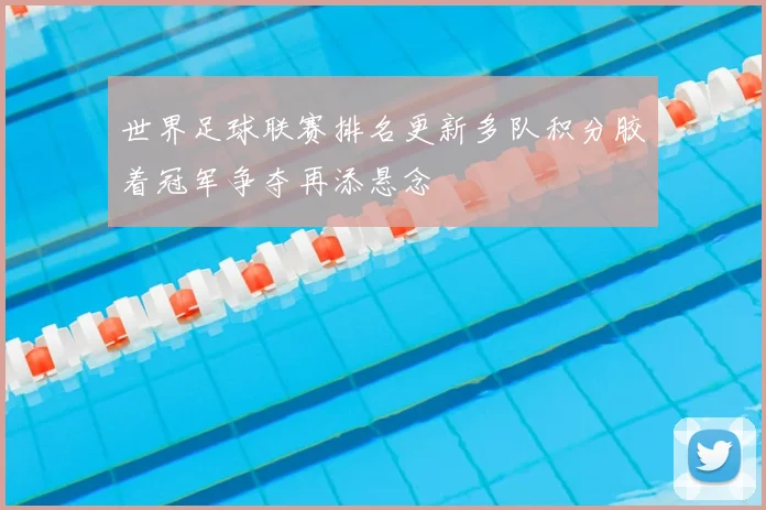 世界足球联赛排名更新多队积分胶着冠军争夺再添悬念
