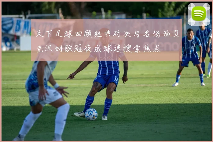 天下足球回顾经典对决与名场面贝克汉姆欧冠夜成球迷搜索焦点