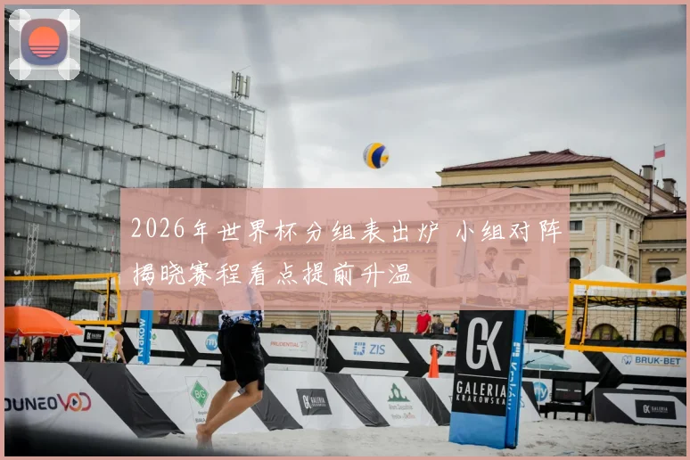 2026年世界杯分组表出炉 小组对阵揭晓赛程看点提前升温