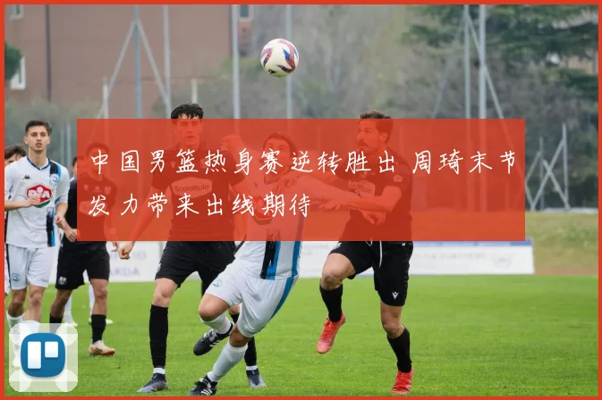 中国男篮热身赛逆转胜出 周琦末节发力带来出线期待