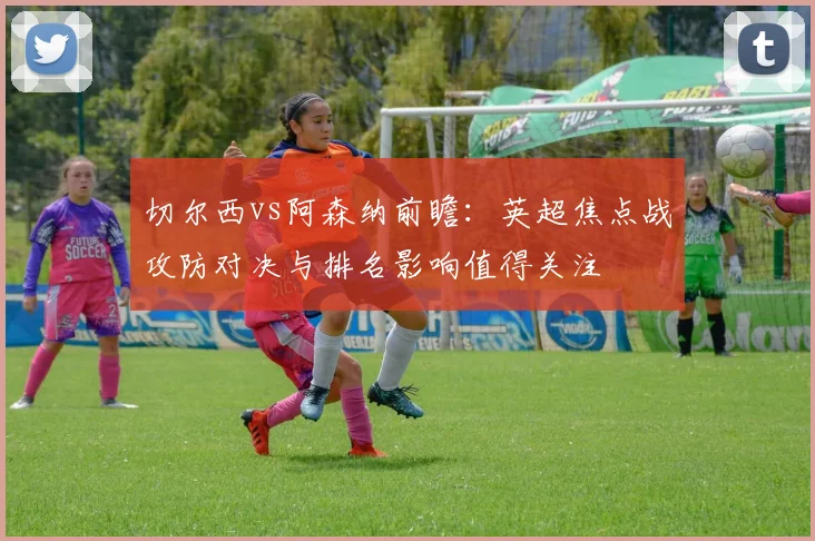 切尔西vs阿森纳前瞻：英超焦点战攻防对决与排名影响值得关注