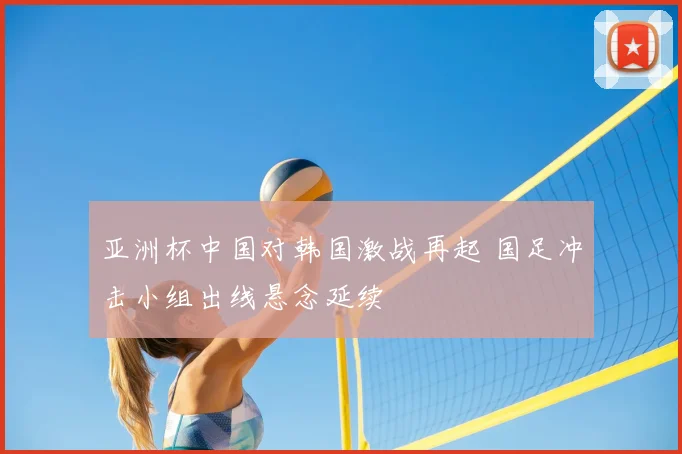 亚洲杯中国对韩国激战再起 国足冲击小组出线悬念延续