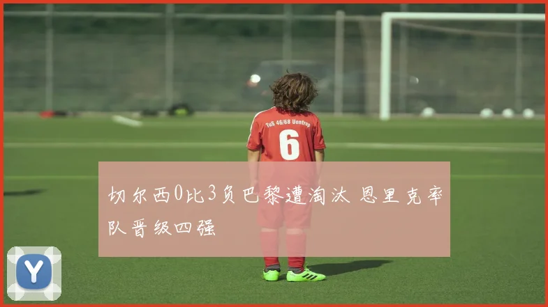 切尔西0比3负巴黎遭淘汰 恩里克率队晋级四强