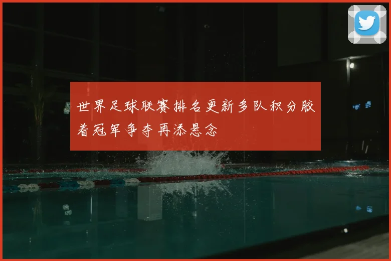 世界足球联赛排名更新多队积分胶着冠军争夺再添悬念