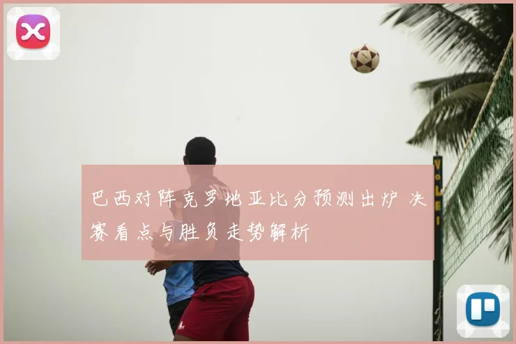 巴西对阵克罗地亚比分预测出炉 决赛看点与胜负走势解析