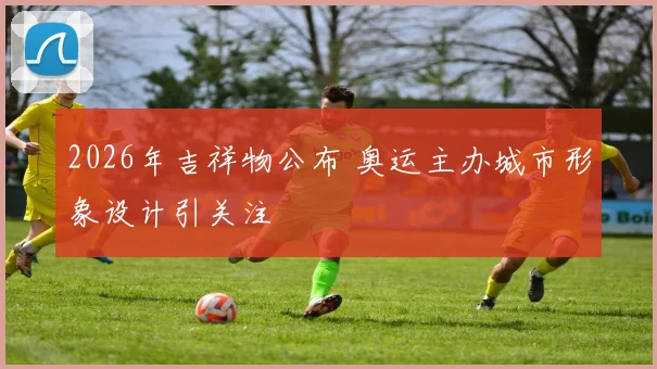 2026年吉祥物公布 奥运主办城市形象设计引关注